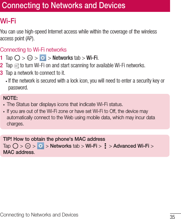35Connecting to Networks and DevicesConnecting to Networks and DevicesWi-FiYoucanusehigh-speedInternetaccesswhilewithinthecoverageofthewirelessaccesspoint(AP).Connecting to Wi-Fi networks1  Tap &gt; &gt; &gt;Networks tab&gt;Wi-Fi.2  TaptoturnWi-FionandstartscanningforavailableWi-Finetworks.3  Tapanetworktoconnecttoit.• Ifthenetworkissecuredwithalockicon,youwillneedtoenterasecuritykeyorpassword.NOTE: • The Status bar displays icons that indicate Wi-Fi status.• If you are out of the Wi-Fi zone or have set Wi-Fi to Off, the device may automatically connect to the Web using mobile data, which may incur data charges.TIP! How to obtain the phone&apos;s MAC addressTap   &gt;   &gt;   &gt; Networks tab &gt; Wi-Fi &gt;   &gt; Advanced Wi-Fi &gt; MAC address.