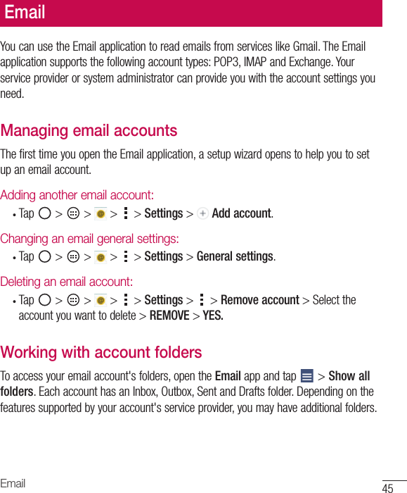 45EmailEmailYoucanusetheEmailapplicationtoreademailsfromserviceslikeGmail.TheEmailapplicationsupportsthefollowingaccounttypes:POP3,IMAPandExchange.Yourserviceproviderorsystemadministratorcanprovideyouwiththeaccountsettingsyouneed.Managing email accountsThefirsttimeyouopentheEmailapplication,asetupwizardopenstohelpyoutosetupanemailaccount.Adding another email account:• Tap &gt; &gt; &gt; &gt;Settings&gt; Add account.Changing an email general settings:• Tap &gt; &gt; &gt; &gt;Settings&gt;General settings.Deleting an email account:• Tap &gt; &gt; &gt; &gt;Settings&gt; &gt;Remove account&gt;Selecttheaccountyouwanttodelete&gt;REMOVE &gt; YES.Working with account foldersToaccessyouremailaccount&apos;sfolders,opentheEmailappandtap &gt;Show all folders.EachaccounthasanInbox,Outbox,SentandDraftsfolder.Dependingonthefeaturessupportedbyyouraccount&apos;sserviceprovider,youmayhaveadditionalfolders.