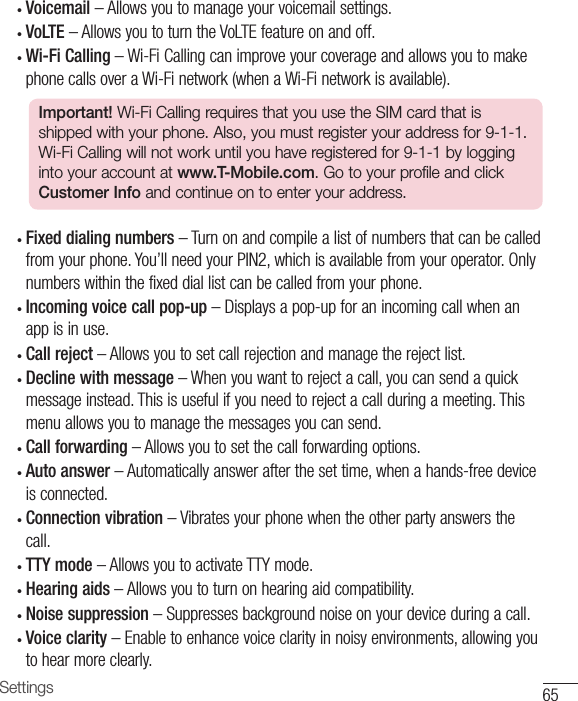 65Settings• Voicemail–Allowsyoutomanageyourvoicemailsettings.• VoLTE–AllowsyoutoturntheVoLTEfeatureonandoff.• Wi-Fi Calling–Wi-FiCallingcanimproveyourcoverageandallowsyoutomakephonecallsoveraWi-Finetwork(whenaWi-Finetworkisavailable).Important! Wi-Fi Calling requires that you use the SIM card that is shipped with your phone. Also, you must register your address for 9-1-1. Wi-Fi Calling will not work until you have registered for 9-1-1 by logging into your account at www.T-Mobile.com. Go to your profile and click Customer Info and continue on to enter your address.• Fixed dialing numbers–Turnonandcompilealistofnumbersthatcanbecalledfromyourphone.You’llneedyourPIN2,whichisavailablefromyouroperator.Onlynumberswithinthefixeddiallistcanbecalledfromyourphone.• Incoming voice call pop-up–Displaysapop-upforanincomingcallwhenanappisinuse.• Call reject–Allowsyoutosetcallrejectionandmanagetherejectlist.• Decline with message–Whenyouwanttorejectacall,youcansendaquickmessageinstead.Thisisusefulifyouneedtorejectacallduringameeting.Thismenuallowsyoutomanagethemessagesyoucansend.• Call forwarding–Allowsyoutosetthecallforwardingoptions.• Auto answer–Automaticallyanswerafterthesettime,whenahands-freedeviceisconnected.• Connection vibration–Vibratesyourphonewhentheotherpartyanswersthecall.• TTY mode –AllowsyoutoactivateTTYmode.• Hearing aids –Allowsyoutoturnonhearingaidcompatibility.• Noise suppression –Suppressesbackgroundnoiseonyourdeviceduringacall.• Voice clarity–Enabletoenhancevoiceclarityinnoisyenvironments,allowingyoutohearmoreclearly.