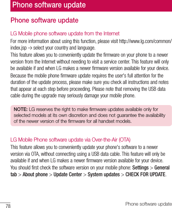 78 Phone software updatePhone software updateLG Mobile phone software update from the InternetFormoreinformationaboutusingthisfunction,pleasevisithttp://www.lg.com/common/index.jsp selectyourcountryandlanguage.ThisfeatureallowsyoutoconvenientlyupdatethefirmwareonyourphonetoanewerversionfromtheInternetwithoutneedingtovisitaservicecenter.ThisfeaturewillonlybeavailableifandwhenLGmakesanewerfirmwareversionavailableforyourdevice.Becausethemobilephonefirmwareupdaterequirestheuser&apos;sfullattentionforthedurationoftheupdateprocess,pleasemakesureyoucheckallinstructionsandnotesthatappearateachstepbeforeproceeding.PleasenotethatremovingtheUSBdatacableduringtheupgrademayseriouslydamageyourmobilephone.NOTE: LG reserves the right to make firmware updates available only for selected models at its own discretion and does not guarantee the availability of the newer version of the firmware for all handset models.LG Mobile Phone software update via Over-the-Air (OTA)Thisfeatureallowsyoutoconvenientlyupdateyourphone&apos;ssoftwaretoanewerversionviaOTA,withoutconnectingusingaUSBdatacable.ThisfeaturewillonlybeavailableifandwhenLGmakesanewerfirmwareversionavailableforyourdevice.Youshouldfirstcheckthesoftwareversiononyourmobilephone:Settings&gt;General tab&gt;About phone&gt;Update Center&gt;System updates&gt;CHECK FOR UPDATE.Phone software update