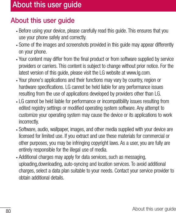 80 About this user guideAbout this user guide• Beforeusingyourdevice,pleasecarefullyreadthisguide.Thisensuresthatyouuseyourphonesafelyandcorrectly.• Someoftheimagesandscreenshotsprovidedinthisguidemayappeardifferentlyonyourphone.• Yourcontentmaydifferfromthefinalproductorfromsoftwaresuppliedbyserviceprovidersorcarriers.Thiscontentissubjecttochangewithoutpriornotice.Forthelatestversionofthisguide,pleasevisittheLGwebsiteatwww.lg.com.• Yourphone&apos;sapplicationsandtheirfunctionsmayvarybycountry,regionorhardwarespecifications.LGcannotbeheldliableforanyperformanceissuesresultingfromtheuseofapplicationsdevelopedbyprovidersotherthanLG.• LGcannotbeheldliableforperformanceorincompatibilityissuesresultingfromeditedregistrysettingsormodifiedoperatingsystemsoftware.Anyattempttocustomizeyouroperatingsystemmaycausethedeviceoritsapplicationstoworkincorrectly.• Software,audio,wallpaper,images,andothermediasuppliedwithyourdevicearelicensedforlimiteduse.Ifyouextractandusethesematerialsforcommercialorotherpurposes,youmaybeinfringingcopyrightlaws.Asauser,youarefullyareentirelyresponsiblefortheillegaluseofmedia.• Additionalchargesmayapplyfordataservices,suchasmessaging,uploading,downloading,auto-syncingandlocationservices.Toavoidadditionalcharges,selectadataplansuitabletoyourneeds.Contactyourserviceprovidertoobtainadditionaldetails.About this user guide