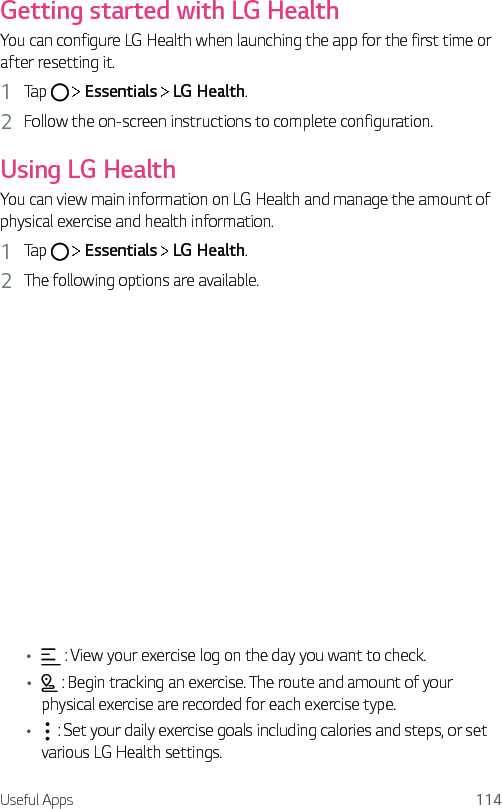 Useful Apps 114Getting started with LG HealthYou can configure LG Health when launching the app for the first time or after resetting it.1  Tap     Essentials   LG Health.2  Follow the on-screen instructions to complete configuration.Using LG HealthYou can view main information on LG Health and manage the amount of physical exercise and health information.1  Tap     Essentials   LG Health.2  The following options are available.•  : View your exercise log on the day you want to check.•  : Begin tracking an exercise. The route and amount of your physical exercise are recorded for each exercise type.•  : Set your daily exercise goals including calories and steps, or set various LG Health settings.