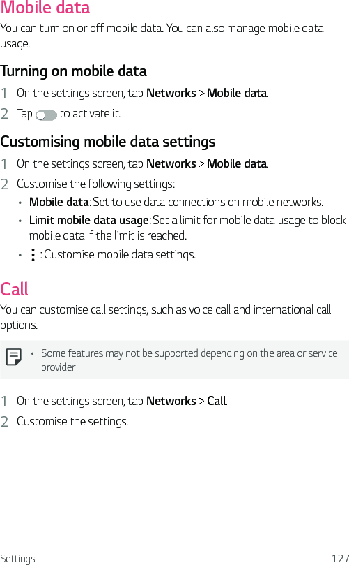 Settings 127Mobile dataYou can turn on or off mobile data. You can also manage mobile data usage.Turning on mobile data1  On the settings screen, tap Networks   Mobile data.2  Tap   to activate it.Customising mobile data settings1  On the settings screen, tap Networks   Mobile data.2  Customise the following settings:• Mobile data: Set to use data connections on mobile networks.• Limit mobile data usage: Set a limit for mobile data usage to block mobile data if the limit is reached.•  : Customise mobile data settings.CallYou can customise call settings, such as voice call and international call options.• Some features may not be supported depending on the area or service provider.1  On the settings screen, tap Networks   Call.2  Customise the settings.