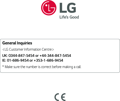 General Inquiries&lt;LG Customer Information Centre&gt;UK: 0344-847-5454 or +44-344-847-5454 IE: 01-686-9454 or +353-1-686-9454* Make sure the number is correct before making a call.