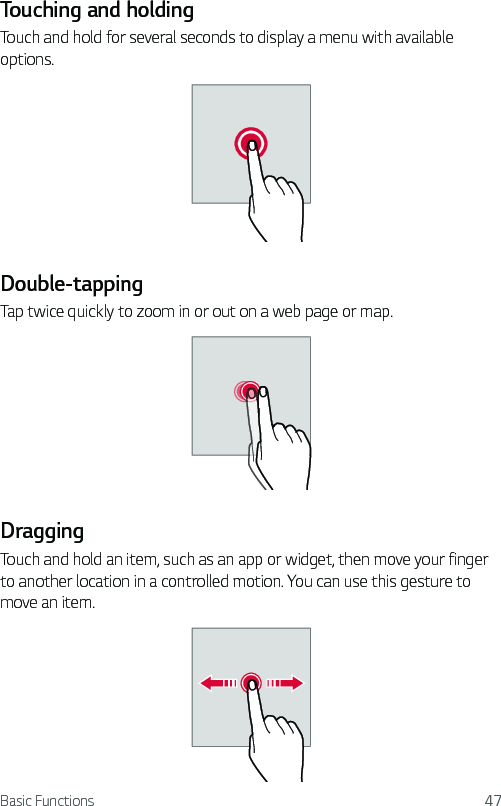 Basic Functions 47Touching and holdingTouch and hold for several seconds to display a menu with available options.Double-tappingTap twice quickly to zoom in or out on a web page or map.DraggingTouch and hold an item, such as an app or widget, then move your finger to another location in a controlled motion. You can use this gesture to move an item.