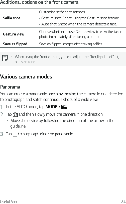 Useful Apps 84Additional options on the front cameraSelfie shotCustomise selfie shot settings.•Gesture shot: Shoot using the Gesture shot feature.•Auto shot: Shoot when the camera detects a face.Gesture view Choose whether to use Gesture view to view the taken photo immediately after taking a photo.Save as flipped Save as flipped images after taking selfies.• When using the front camera, you can adjust the filter, lighting effect, and skin tone.Various camera modesPanoramaYou can create a panoramic photo by moving the camera in one direction to photograph and stitch continuous shots of a wide view.1  In the AUTO mode, tap MODE    .2  Tap   and then slowly move the camera in one direction.• Move the device by following the direction of the arrow in the guideline.3  Tap   to stop capturing the panoramic.