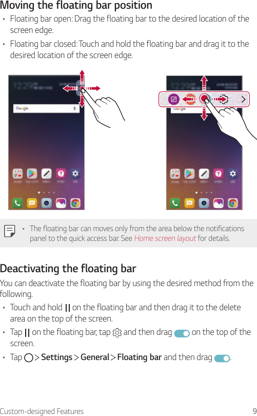 Custom-designed Features 9Moving the floating bar position• Floating bar open: Drag the floating bar to the desired location of the screen edge.• Floating bar closed: Touch and hold the floating bar and drag it to the desired location of the screen edge.• The floating bar can moves only from the area below the notifications panel to the quick access bar. See Home screen layout for details.Deactivating the floating barYou can deactivate the floating bar by using the desired method from the following.• Touch and hold   on the floating bar and then drag it to the delete area on the top of the screen.• Tap   on the floating bar, tap   and then drag   on the top of the screen.• Tap     Settings   General   Floating bar and then drag  .
