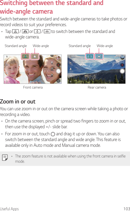 Useful Apps 103Switching between the standard and wide-angle cameraSwitch between the standard and wide-angle cameras to take photos or record videos to suit your preferences.• Tap   /   or   /   to switch between the standard and wide-angle camera.Front camera Rear cameraWide-angle Standard angleWide-angle Standard angleZoom in or outYou can use zoom in or out on the camera screen while taking a photo or recording a video.• On the camera screen, pinch or spread two fingers to zoom in or out, then use the displayed +/- slide bar.• For zoom in or out, touch   and drag it up or down. You can also switch between the standard angle and wide angle. This feature is available only in Auto mode and Manual camera mode.• The zoom feature is not available when using the front camera in selfie mode.