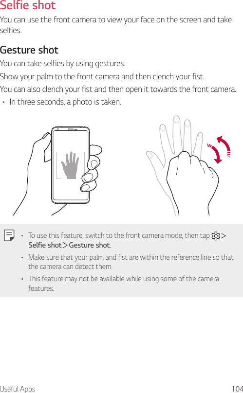 Useful Apps 104Selfie shotYou can use the front camera to view your face on the screen and take selfies.Gesture shotYou can take selfies by using gestures.Show your palm to the front camera and then clench your fist.You can also clench your fist and then open it towards the front camera.• In three seconds, a photo is taken.• To use this feature, switch to the front camera mode, then tap     Selfie shot  Gesture shot.• Make sure that your palm and fist are within the reference line so that the camera can detect them.• This feature may not be available while using some of the camera features.