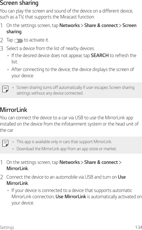 Settings 134Screen sharingYou can play the screen and sound of the device on a different device, such as a TV, that supports the Miracast function.1  On the settings screen, tap Networks   Share &amp; connect   Screen sharing.2  Tap   to activate it.3  Select a device from the list of nearby devices.• If the desired device does not appear, tap SEARCH to refresh the list.• After connecting to the device, the device displays the screen of your device.• Screen sharing turns off automatically if user escapes Screen sharing settings without any device connected.MirrorLinkYou can connect the device to a car via USB to use the MirrorLink app installed on the device from the infotainment system or the head unit of the car.• This app is available only in cars that support MirrorLink.• Download the MirrorLink app from an app store or market.1  On the settings screen, tap Networks   Share &amp; connect   MirrorLink.2  Connect the device to an automobile via USB and turn on Use MirrorLink.• If your device is connected to a device that supports automatic MirrorLink connection, Use MirrorLink is automatically activated on your device.