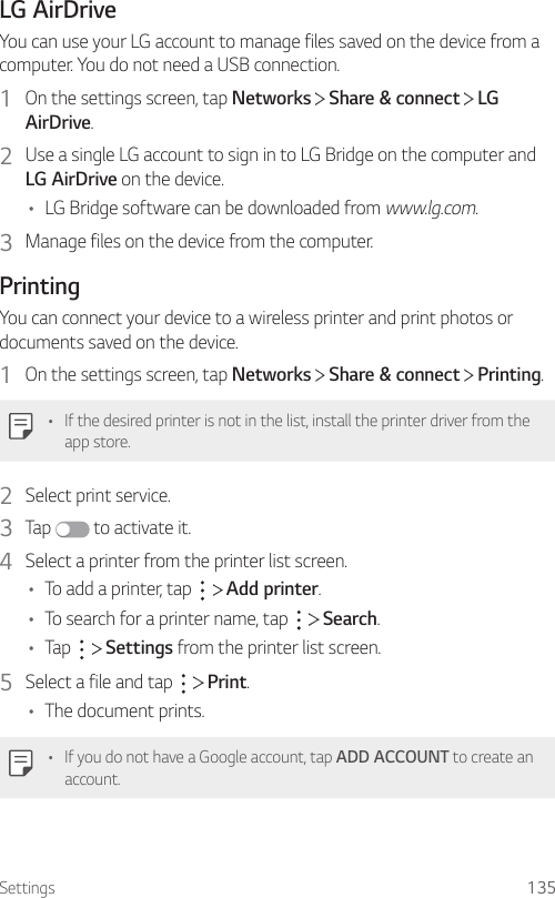 Settings 135LG AirDriveYou can use your LG account to manage files saved on the device from a computer. You do not need a USB connection.1  On the settings screen, tap Networks   Share &amp; connect   LG AirDrive.2  Use a single LG account to sign in to LG Bridge on the computer and LG AirDrive on the device.• LG Bridge software can be downloaded from www.lg.com.3  Manage files on the device from the computer.PrintingYou can connect your device to a wireless printer and print photos or documents saved on the device.1  On the settings screen, tap Networks   Share &amp; connect   Printing.• If the desired printer is not in the list, install the printer driver from the app store.2  Select print service.3  Tap   to activate it.4  Select a printer from the printer list screen.• To add a printer, tap     Add printer.• To search for a printer name, tap     Search.• Tap     Settings from the printer list screen.5  Select a file and tap     Print.• The document prints.• If you do not have a Google account, tap ADD ACCOUNT to create an account.