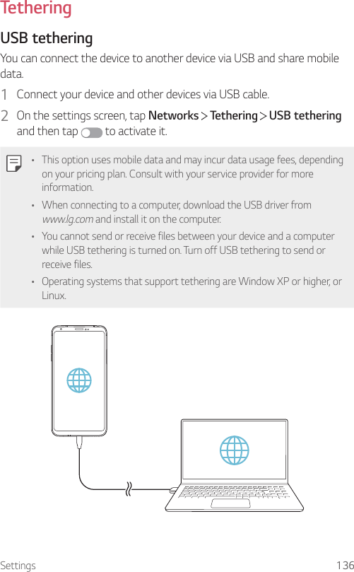 Settings 136TetheringUSB tetheringYou can connect the device to another device via USB and share mobile data.1  Connect your device and other devices via USB cable.2  On the settings screen, tap Networks   Tethering   USB tethering and then tap   to activate it.• This option uses mobile data and may incur data usage fees, depending on your pricing plan. Consult with your service provider for more information.• When connecting to a computer, download the USB driver from www.lg.com and install it on the computer.• You cannot send or receive files between your device and a computer while USB tethering is turned on. Turn off USB tethering to send or receive files.• Operating systems that support tethering are Window XP or higher, or Linux.