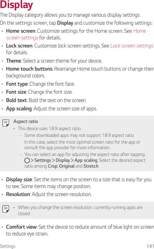 Settings 141DisplayThe Display category allows you to manage various display settings.On the settings screen, tap Display and customize the following settings:• Home screen: Customize settings for the Home screen. See Home screen settings for details.• Lock screen: Customize lock screen settings. See Lock screen settings for details.• Theme: Select a screen theme for your device.• Home touch buttons: Rearrange Home touch buttons or change their background colors.• Font type: Change the font face.• Font size: Change the font size.• Bold text: Bold the text on the screen.• App scaling: Adjust the screen size of apps.Aspect ratio• This device uses 18:9 aspect ratio. - Some downloaded apps may not support 18:9 aspect ratio.In this case, select the most optimal screen ratio for the app or consult the app provider for more information. - You can select an app for adjusting the aspect ratio after tapping      Settings   Display   App scaling. Select the desired aspect ratio among Crop, Original and Stretch.• Display size: Set the items on the screen to a size that is easy for you to see. Some items may change position.• Resolution: Adjust the screen resolution.• When you change the screen resolution, currently running apps are closed.• Comfort view: Set the device to reduce amount of blue light on screen to reduce eye strain.