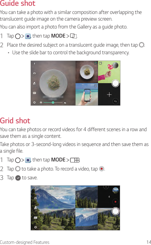 Custom-designed Features 14Guide shotYou can take a photo with a similar composition after overlapping the translucent guide image on the camera preview screen.You can also import a photo from the Gallery as a guide photo.1  Tap      , then tap MODE    .2  Place the desired subject on a translucent guide image, then tap  .• Use the slide bar to control the background transparency.Grid shotYou can take photos or record videos for 4 different scenes in a row and save them as a single content.Take photos or 3-second-long videos in sequence and then save them as a single file.1  Tap      , then tap MODE    .2  Tap   to take a photo. To record a video, tap  .3  Tap   to save.