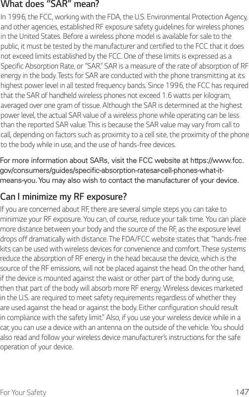 For Your Safety 1Can I minimize my RF exposure?If you are concerned about RF, there are several simple steps you can take to minimize your RF exposure. You can, of course, reduce your talk time. You can place more distance between your body and the source of the RF, as the exposure level drops off dramatically with distance. The FDA/FCC website states that “hands-free kits can be used with wireless devices for convenience and comfort. These systems reduce the absorption of RF energy in the head because the device, which is the source of the RF emissions, will not be placed against the head. On the other hand, if the device is mounted against the waist or other part of the body during use, then that part of the body will absorb more RF energy. Wireless devices marketed in the U.S. are required to meet safety requirements regardless of whether they are used against the head or against the body. Either configuration should result in compliance with the safety limit.” Also, if you use your wireless device while in a car, you can use a device with an antenna on the outside of the vehicle. You should also read and follow your wireless device manufacturer’s instructions for the safe operation of your device.What does “SAR” mean?In 1996, the FCC, working with the FDA, the U.S. Environmental Protection Agency, and other agencies, established RF exposure safety guidelines for wireless phones in the United States. Before a wireless phone model is available for sale to the public, it must be tested by the manufacturer and certified to the FCC that it does not exceed limits established by the FCC. One of these limits is expressed as a Specific Absorption Rate, or “SAR.” SAR is a measure of the rate of absorption of RF energy in the body. Tests for SAR are conducted with the phone transmitting at its highest power level in all tested frequency bands. Since 1996, the FCC has required that the SAR of handheld wireless phones not exceed 1.6 watts per kilogram, averaged over one gram of tissue. Although the SAR is determined at the highest power level, the actual SAR value of a wireless phone while operating can be less than the reported SAR value. This is because the SAR value may vary from call to call, depending on factors such as proximity to a cell site, the proximity of the phone to the body while in use, and the use of hands-free devices.For more information about SARs, visit the FCC website at https://www.fcc.gov/consumers/guides/specific-absorption-ratesar-cell-phones-what-it-means-you. You may also wish to contact the manufacturer of your device.