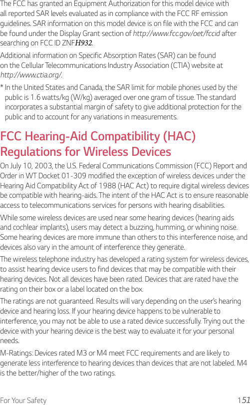 For Your Safety 1The FCC has granted an Equipment Authorization for this model device with all reported SAR levels evaluated as in compliance with the FCC RF emission guidelines. SAR information on this model device is on file with the FCC and can be found under the Display Grant section of http://www.fcc.gov/oet/fccid after searching on FCC ID ZNFH932.Additional information on Specific Absorption Rates (SAR) can be found on the Cellular Telecommunications Industry Association (CTIA) website at http://www.ctia.org/.*  In the United States and Canada, the SAR limit for mobile phones used by the public is 1.6 watts/kg (W/kg) averaged over one gram of tissue. The standard incorporates a substantial margin of safety to give additional protection for the public and to account for any variations in measurements.FCC Hearing-Aid Compatibility (HAC) Regulations for Wireless DevicesOn July 10, 2003, the U.S. Federal Communications Commission (FCC) Report and Order in WT Docket 01-309 modified the exception of wireless devices under the Hearing Aid Compatibility Act of 1988 (HAC Act) to require digital wireless devices be compatible with hearing-aids. The intent of the HAC Act is to ensure reasonable access to telecommunications services for persons with hearing disabilities.While some wireless devices are used near some hearing devices (hearing aids and cochlear implants), users may detect a buzzing, humming, or whining noise. Some hearing devices are more immune than others to this interference noise, and devices also vary in the amount of interference they generate.The wireless telephone industry has developed a rating system for wireless devices, to assist hearing device users to find devices that may be compatible with their hearing devices. Not all devices have been rated. Devices that are rated have the rating on their box or a label located on the box.The ratings are not guaranteed. Results will vary depending on the user’s hearing device and hearing loss. If your hearing device happens to be vulnerable to interference, you may not be able to use a rated device successfully. Trying out the device with your hearing device is the best way to evaluate it for your personal needs.M-Ratings: Devices rated M3 or M4 meet FCC requirements and are likely to generate less interference to hearing devices than devices that are not labeled. M4 is the better/higher of the two ratings.