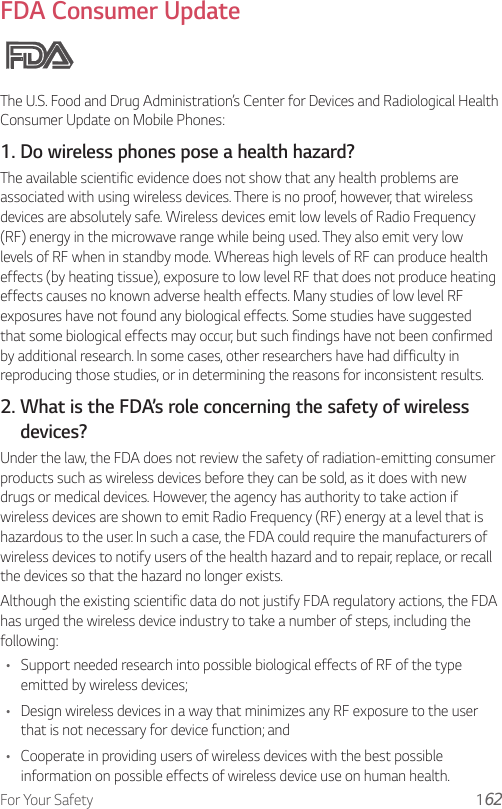 For Your Safety 1FDA Consumer UpdateThe U.S. Food and Drug Administration’s Center for Devices and Radiological Health Consumer Update on Mobile Phones:1. Do wireless phones pose a health hazard?The available scientific evidence does not show that any health problems are associated with using wireless devices. There is no proof, however, that wireless devices are absolutely safe. Wireless devices emit low levels of Radio Frequency (RF) energy in the microwave range while being used. They also emit very low levels of RF when in standby mode. Whereas high levels of RF can produce health effects (by heating tissue), exposure to low level RF that does not produce heating effects causes no known adverse health effects. Many studies of low level RF exposures have not found any biological effects. Some studies have suggested that some biological effects may occur, but such findings have not been confirmed by additional research. In some cases, other researchers have had difficulty in reproducing those studies, or in determining the reasons for inconsistent results.2.  What is the FDA’s role concerning the safety of wireless devices?Under the law, the FDA does not review the safety of radiation-emitting consumer products such as wireless devices before they can be sold, as it does with new drugs or medical devices. However, the agency has authority to take action if wireless devices are shown to emit Radio Frequency (RF) energy at a level that is hazardous to the user. In such a case, the FDA could require the manufacturers of wireless devices to notify users of the health hazard and to repair, replace, or recall the devices so that the hazard no longer exists.Although the existing scientific data do not justify FDA regulatory actions, the FDA has urged the wireless device industry to take a number of steps, including the following:• Support needed research into possible biological effects of RF of the type emitted by wireless devices;• Design wireless devices in a way that minimizes any RF exposure to the user that is not necessary for device function; and• Cooperate in providing users of wireless devices with the best possible information on possible effects of wireless device use on human health.