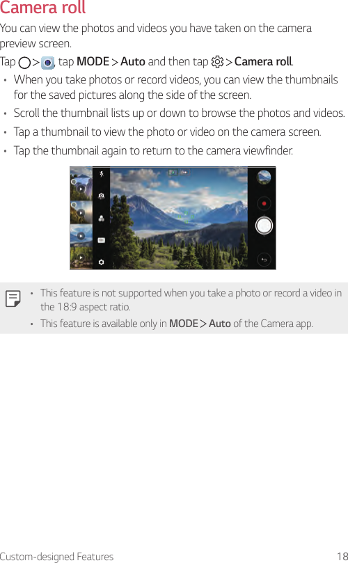 Custom-designed Features 18Camera rollYou can view the photos and videos you have taken on the camera preview screen.Tap      , tap MODE   Auto and then tap     Camera roll.• When you take photos or record videos, you can view the thumbnails for the saved pictures along the side of the screen.• Scroll the thumbnail lists up or down to browse the photos and videos.• Tap a thumbnail to view the photo or video on the camera screen.• Tap the thumbnail again to return to the camera viewfinder.• This feature is not supported when you take a photo or record a video in the 18:9 aspect ratio.• This feature is available only in MODE  Auto of the Camera app.