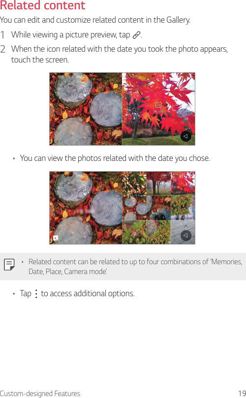 Custom-designed Features 19Related contentYou can edit and customize related content in the Gallery.1  While viewing a picture preview, tap  .2  When the icon related with the date you took the photo appears, touch the screen.• You can view the photos related with the date you chose.• Related content can be related to up to four combinations of ‘Memories, Date, Place, Camera mode’.• Tap   to access additional options.