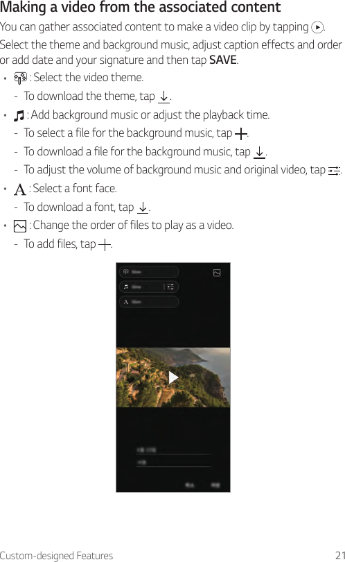 Custom-designed Features 21Making a video from the associated contentYou can gather associated content to make a video clip by tapping  .Select the theme and background music, adjust caption effects and order or add date and your signature and then tap SAVE.•  : Select the video theme. - To download the theme, tap  .•  : Add background music or adjust the playback time. - To select a file for the background music, tap  . - To download a file for the background music, tap  . - To adjust the volume of background music and original video, tap  .•  : Select a font face. - To download a font, tap  .•  : Change the order of files to play as a video. - To add files, tap  .