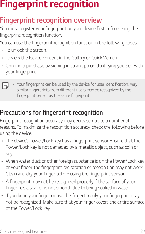 Custom-designed Features 27Fingerprint recognitionFingerprint recognition overviewYou must register your fingerprint on your device first before using the fingerprint recognition function.You can use the fingerprint recognition function in the following cases:• To unlock the screen.• To view the locked content in the Gallery or QuickMemo+.• Confirm a purchase by signing in to an app or identifying yourself with your fingerprint.• Your fingerprint can be used by the device for user identification. Very similar fingerprints from different users may be recognized by the fingerprint sensor as the same fingerprint.Precautions for fingerprint recognitionFingerprint recognition accuracy may decrease due to a number of reasons. To maximize the recognition accuracy, check the following before using the device.• The device’s Power/Lock key has a fingerprint sensor. Ensure that the Power/Lock key is not damaged by a metallic object, such as coin or key.• When water, dust or other foreign substance is on the Power/Lock key or your finger, the fingerprint registration or recognition may not work. Clean and dry your finger before using the fingerprint sensor.• A fingerprint may not be recognized properly if the surface of your finger has a scar or is not smooth due to being soaked in water.• If you bend your finger or use the fingertip only, your fingerprint may not be recognized. Make sure that your finger covers the entire surface of the Power/Lock key.