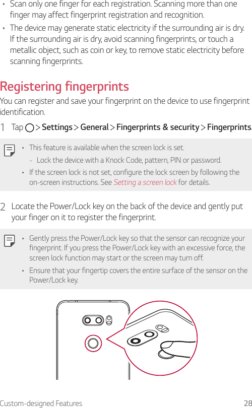 Custom-designed Features 28• Scan only one finger for each registration. Scanning more than one finger may affect fingerprint registration and recognition.• The device may generate static electricity if the surrounding air is dry. If the surrounding air is dry, avoid scanning fingerprints, or touch a metallic object, such as coin or key, to remove static electricity before scanning fingerprints.Registering fingerprintsYou can register and save your fingerprint on the device to use fingerprint identification.1  Tap     Settings   General   Fingerprints &amp; security   Fingerprints.• This feature is available when the screen lock is set. - Lock the device with a Knock Code, pattern, PIN or password.• If the screen lock is not set, configure the lock screen by following the on-screen instructions. See Setting a screen lock for details.2  Locate the Power/Lock key on the back of the device and gently put your finger on it to register the fingerprint.• Gently press the Power/Lock key so that the sensor can recognize your fingerprint. If you press the Power/Lock key with an excessive force, the screen lock function may start or the screen may turn off.• Ensure that your fingertip covers the entire surface of the sensor on the Power/Lock key.