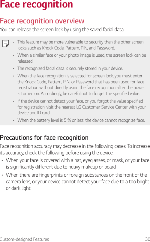 Custom-designed Features 30Face recognitionFace recognition overviewYou can release the screen lock by using the saved facial data.• This feature may be more vulnerable to security than the other screen locks such as Knock Code, Pattern, PIN, and Password.• When a similar face or your photo image is used, the screen lock can be released.• The recognized facial data is securely stored in your device.• When the face recognition is selected for screen lock, you must enter the Knock Code, Pattern, PIN, or Password that has been used for face registration without directly using the face recognition after the power is turned on. Accordingly, be careful not to forget the specified value.• If the device cannot detect your face, or you forgot the value specified for registration, visit the nearest LG Customer Service Center with your device and ID card.• When the battery level is 5 % or less, the device cannot recognize face.Precautions for face recognitionFace recognition accuracy may decrease in the following cases. To increase its accuracy, check the following before using the device.• When your face is covered with a hat, eyeglasses, or mask, or your face is significantly different due to heavy makeup or beard• When there are fingerprints or foreign substances on the front of the camera lens, or your device cannot detect your face due to a too bright or dark light