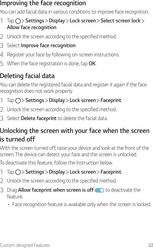 Custom-designed Features 32Improving the face recognitionYou can add facial data in various conditions to improve face recognition.1  Tap     Settings   Display   Lock screen   Select screen lock   Allow face recognition.2  Unlock the screen according to the specified method.3  Select Improve face recognition.4  Register your face by following on-screen instructions.5  When the face registration is done, tap OK.Deleting facial dataYou can delete the registered facial data and register it again if the face recognition does not work properly.1  Tap     Settings   Display   Lock screen   Faceprint.2  Unlock the screen according to the specified method.3  Select Delete faceprint to delete the facial data.Unlocking the screen with your face when the screen is turned offWith the screen turned off, raise your device and look at the front of the screen. The device can detect your face and the screen is unlocked.To deactivate this feature, follow the instruction below.1  Tap     Settings   Display   Lock screen   Faceprint.2  Unlock the screen according to the specified method.3  Drag Allow faceprint when screen is off  to deactivate the feature.• Face recognition feature is available only when the screen is locked.
