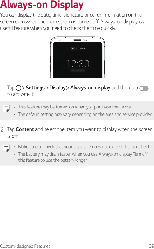 Custom-designed Features 39Always-on DisplayYou can display the date, time, signature or other information on the screen even when the main screen is turned off. Always-on display is a useful feature when you need to check the time quickly.1  Tap     Settings   Display   Always-on display and then tap   to activate it.• This feature may be turned on when you purchase the device.• The default setting may vary depending on the area and service provider.2  Tap Content and select the item you want to display when the screen is off.• Make sure to check that your signature does not exceed the input field.• The battery may drain faster when you use Always-on display. Turn off this feature to use the battery longer.
