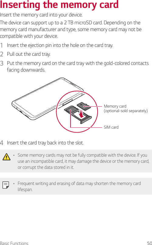 Basic Functions 50Inserting the memory cardInsert the memory card into your device.The device can support up to a 2 TB microSD card. Depending on the memory card manufacturer and type, some memory card may not be compatible with your device.1  Insert the ejection pin into the hole on the card tray.2  Pull out the card tray.3  Put the memory card on the card tray with the gold-colored contacts facing downwards.SIM cardMemory card (optional-sold separately)4  Insert the card tray back into the slot.• Some memory cards may not be fully compatible with the device. If you use an incompatible card, it may damage the device or the memory card, or corrupt the data stored in it.• Frequent writing and erasing of data may shorten the memory card lifespan.
