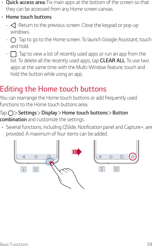 Basic Functions 59• Quick access area: Fix main apps at the bottom of the screen so that they can be accessed from any Home screen canvas.• Home touch buttons -  : Return to the previous screen. Close the keypad or pop-up windows. -  : Tap to go to the Home screen. To launch Google Assistant, touch and hold. -  : Tap to view a list of recently used apps or run an app from the list. To delete all the recently used apps, tap CLEAR ALL. To use two apps at the same time with the Multi-Window feature, touch and hold the button while using an app.Editing the Home touch buttonsYou can rearrange the Home touch buttons or add frequently used functions to the Home touch buttons area.Tap     Settings   Display   Home touch buttons   Button combination and customize the settings.• Several functions, including QSlide, Notification panel and Capture+, are provided. A maximum of four items can be added.