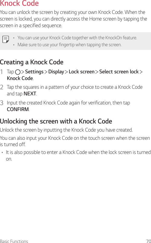 Basic Functions 70Knock CodeYou can unlock the screen by creating your own Knock Code. When the screen is locked, you can directly access the Home screen by tapping the screen in a specified sequence.• You can use your Knock Code together with the KnockOn feature.• Make sure to use your fingertip when tapping the screen.Creating a Knock Code1  Tap     Settings   Display   Lock screen   Select screen lock   Knock Code.2  Tap the squares in a pattern of your choice to create a Knock Code and tap NEXT.3  Input the created Knock Code again for verification, then tap CONFIRM.Unlocking the screen with a Knock CodeUnlock the screen by inputting the Knock Code you have created.You can also input your Knock Code on the touch screen when the screen is turned off.• It is also possible to enter a Knock Code when the lock screen is turned on.