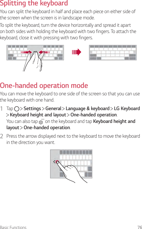 Basic Functions 76Splitting the keyboardYou can split the keyboard in half and place each piece on either side of the screen when the screen is in landscape mode.To split the keyboard, turn the device horizontally and spread it apart on both sides with holding the keyboard with two fingers. To attach the keyboard, close it with pressing with two fingers.One-handed operation modeYou can move the keyboard to one side of the screen so that you can use the keyboard with one hand.1  Tap     Settings   General   Language &amp; keyboard   LG Keyboard  Keyboard height and layout   One-handed operation.You can also tap   on the keyboard and tap Keyboard height and layout  One-handed operation.2  Press the arrow displayed next to the keyboard to move the keyboard in the direction you want.