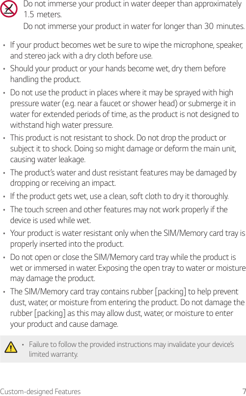 Custom-designed Features 7Do not immerse your product in water deeper than approximately 1.5meters.Do not immerse your product in water for longer than 30minutes.• If your product becomes wet be sure to wipe the microphone, speaker, and stereo jack with a dry cloth before use.• Should your product or your hands become wet, dry them before handling the product.• Do not use the product in places where it may be sprayed with high pressure water (e.g. near a faucet or shower head) or submerge it in water for extended periods of time, as the product is not designed to withstand high water pressure.• This product is not resistant to shock. Do not drop the product or subject it to shock. Doing so might damage or deform the main unit, causing water leakage.• The product’s water and dust resistant features may be damaged by dropping or receiving an impact.• If the product gets wet, use a clean, soft cloth to dry it thoroughly.• The touch screen and other features may not work properly if the device is used while wet.• Your product is water resistant only when the SIM/Memory card tray is properly inserted into the product.• Do not open or close the SIM/Memory card tray while the product is wet or immersed in water. Exposing the open tray to water or moisture may damage the product.• The SIM/Memory card tray contains rubber [packing] to help prevent dust, water, or moisture from entering the product. Do not damage the rubber [packing] as this may allow dust, water, or moisture to enter your product and cause damage.• Failure to follow the provided instructions may invalidate your device’s limited warranty.