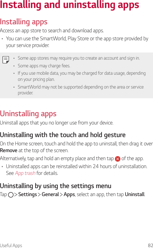 Useful Apps 82Installing and uninstalling appsInstalling appsAccess an app store to search and download apps.• You can use the SmartWorld, Play Store or the app store provided by your service provider.• Some app stores may require you to create an account and sign in.• Some apps may charge fees.• If you use mobile data, you may be charged for data usage, depending on your pricing plan.• SmartWorld may not be supported depending on the area or service provider.Uninstalling appsUninstall apps that you no longer use from your device.Uninstalling with the touch and hold gestureOn the Home screen, touch and hold the app to uninstall, then drag it over Remove at the top of the screen.Alternatively, tap and hold an empty place and then tap   of the app.• Uninstalled apps can be reinstalled within 24 hours of uninstallation. See App trash for details.Uninstalling by using the settings menuTap     Settings   General   Apps, select an app, then tap Uninstall.