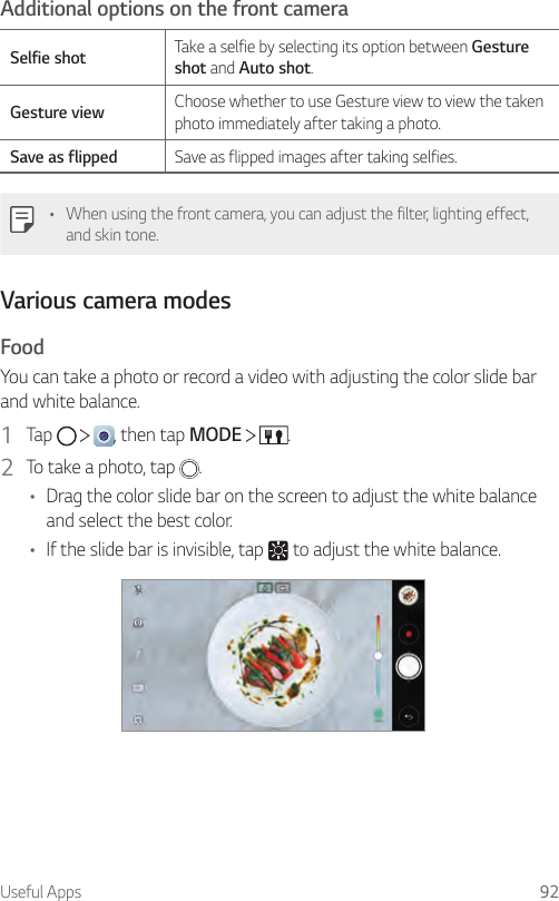 Useful Apps 92Additional options on the front cameraSelfie shot Take a selfie by selecting its option between Gesture shot and Auto shot.Gesture view Choose whether to use Gesture view to view the taken photo immediately after taking a photo.Save as flipped Save as flipped images after taking selfies.• When using the front camera, you can adjust the filter, lighting effect, and skin tone.Various camera modesFoodYou can take a photo or record a video with adjusting the color slide bar and white balance.1  Tap      , then tap MODE    .2  To take a photo, tap  .• Drag the color slide bar on the screen to adjust the white balance and select the best color.• If the slide bar is invisible, tap   to adjust the white balance.