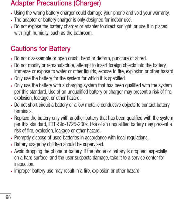 98Adapter Precautions (Charger)•   Using the wrong battery charger could damage your phone and void your warranty.•  The adapter or battery charger is only designed for indoor use.•  Do not expose the battery charger or adapter to direct sunlight, or use it in placeswith high humidity, such as the bathroom.Cautions for Battery•  Do not disassemble or open crush, bend or deform, puncture or shred.•  Do not modify or remanufacture, attempt to insert foreign objects into the battery, immerse or expose to water or other liquids, expose to fire, explosion or other hazard.•  Only use the battery for the system for which it is specified.•  Only use the battery with a charging system that has been qualified with the systemper this standard. Use of an unqualified battery or charger may present a risk of fire, explosion, leakage, or other hazard.•   Do not short circuit a battery or allow metallic conductive objects to contact batteryterminals.•   Replace the battery only with another battery that has been qualified with the systemper this standard, IEEE-Std-1725-200x. Use of an unqualified battery may present arisk of fire, explosion, leakage or other hazard.•    Promptly dispose of used batteries in accordance with local regulations.•   Battery usage by children should be supervised.•   Avoid dropping the phone or battery. If the phone or battery is dropped, especiallyon a hard surface, and the user suspects damage, take it to a service center forinspection.•   Improper battery use may result in a fire, explosion or other hazard.For your safety