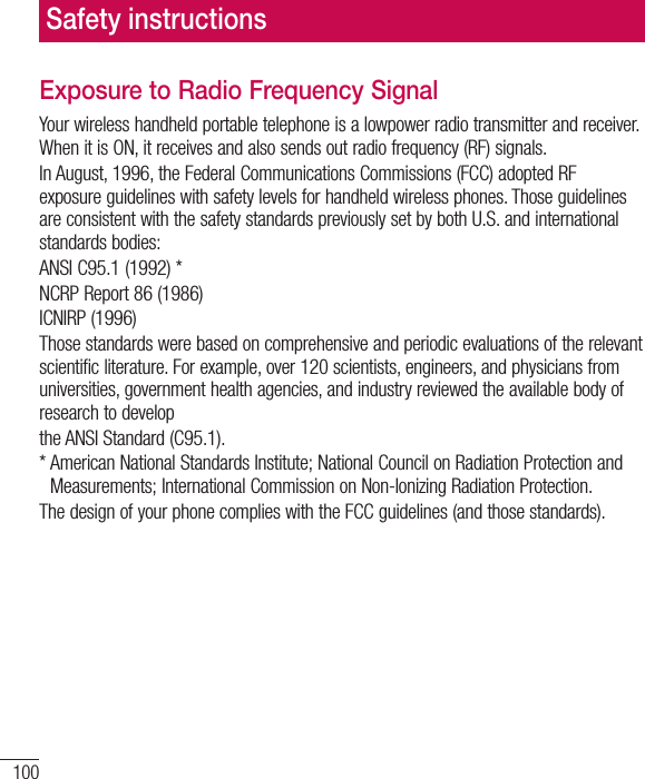 100Exposure to Radio Frequency SignalYour wireless handheld portable telephone is a lowpower radio transmitter and receiver. When it is ON, it receives and also sends out radio frequency (RF) signals.In August, 1996, the Federal Communications Commissions (FCC) adopted RF exposure guidelines with safety levels for handheld wireless phones. Those guidelines are consistent with the safety standards previously set by both U.S. and international standards bodies:ANSI C95.1 (1992) *NCRP Report 86 (1986)ICNIRP (1996)Those standards were based on comprehensive and periodic evaluations of the relevant scientific literature. For example, over 120 scientists, engineers, and physicians from universities, government health agencies, and industry reviewed the available body of research to developthe ANSI Standard (C95.1).*  American National Standards Institute; National Council on Radiation Protection andMeasurements; International Commission on Non-Ionizing Radiation Protection.The design of your phone complies with the FCC guidelines (and those standards).Safety instructions