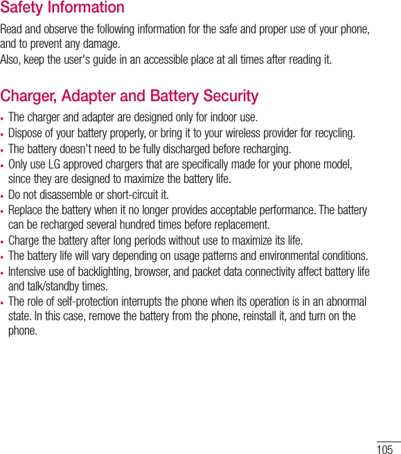 105Safety InformationRead and observe the following information for the safe and proper use of your phone, and to prevent any damage.Also, keep the user&apos;s guide in an accessible place at all times after reading it.Charger, Adapter and Battery Security•  The charger and adapter are designed only for indoor use.•   Dispose of your battery properly, or bring it to your wireless provider for recycling.•   The battery doesn’t need to be fully discharged before recharging.•  Only use LG approved chargers that are specifically made for your phone model, since they are designed to maximize the battery life.•  Do not disassemble or short-circuit it.•  Replace the battery when it no longer provides acceptable performance. The batterycan be recharged several hundred times before replacement.•  Charge the battery after long periods without use to maximize its life.•   The battery life will vary depending on usage patterns and environmental conditions.•  Intensive use of backlighting, browser, and packet data connectivity affect battery lifeand talk/standby times.•  The role of self-protection interrupts the phone when its operation is in an abnormalstate. In this case, remove the battery from the phone, reinstall it, and turn on thephone.