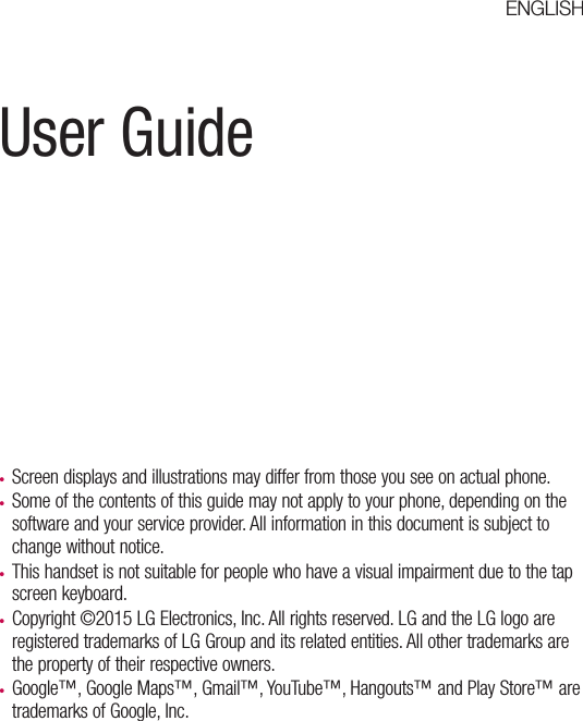 User Guide•  Screen displays and illustrations may differ from those you see on actual phone.•  Some of the contents of this guide may not apply to your phone, depending on the software and your service provider. All information in this document is subject to change without notice.•  This handset is not suitable for people who have a visual impairment due to the tap screen keyboard.•  Copyright ©2015 LG Electronics, Inc. All rights reserved. LG and the LG logo are registered trademarks of LG Group and its related entities. All other trademarks are the property of their respective owners.•  Google™, Google Maps™, Gmail™, YouTube™, Hangouts™ and Play Store™ are trademarks of Google, Inc.ENGLISH