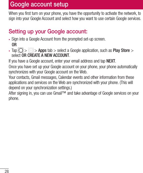 28Google account setupWhen you first turn on your phone, you have the opportunity to activate the network, to sign into your Google Account and select how you want to use certain Google services. Setting up your Google account: •  Sign into a Google Account from the prompted set-up screen. OR •  Tap   &gt;   &gt; Apps tab &gt; select a Google application, such as Play Store &gt; select OR CREATE A NEW ACCOUNT. If you have a Google account, enter your email address and tap NEXT.Once you have set up your Google account on your phone, your phone automatically synchronizes with your Google account on the Web.Your contacts, Gmail messages, Calendar events and other information from these applications and services on the Web are synchronized with your phone. (This will depend on your synchronization settings.)After signing in, you can use Gmail™ and take advantage of Google services on your phone.