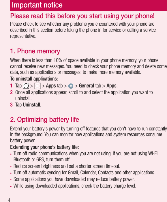 4Important noticePlease read this before you start using your phone!Please check to see whether any problems you encountered with your phone are described in this section before taking the phone in for service or calling a service representative.1. Phone memory When there is less than 10% of space available in your phone memory, your phone cannot receive new messages. You need to check your phone memory and delete some data, such as applications or messages, to make more memory available.To uninstall applications:1  Tap   &gt;   &gt; Apps tab &gt;   &gt; General tab &gt; Apps.2  Once all applications appear, scroll to and select the application you want to uninstall.3  Tap Uninstall.2. Optimizing battery lifeExtend your battery&apos;s power by turning off features that you don&apos;t have to run constantly in the background. You can monitor how applications and system resources consume battery power.Extending your phone&apos;s battery life:•  Turn off radio communications when you are not using. If you are not using Wi-Fi, Bluetooth or GPS, turn them off.•  Reduce screen brightness and set a shorter screen timeout.•  Turn off automatic syncing for Gmail, Calendar, Contacts and other applications.•  Some applications you have downloaded may reduce battery power.•  While using downloaded applications, check the battery charge level.