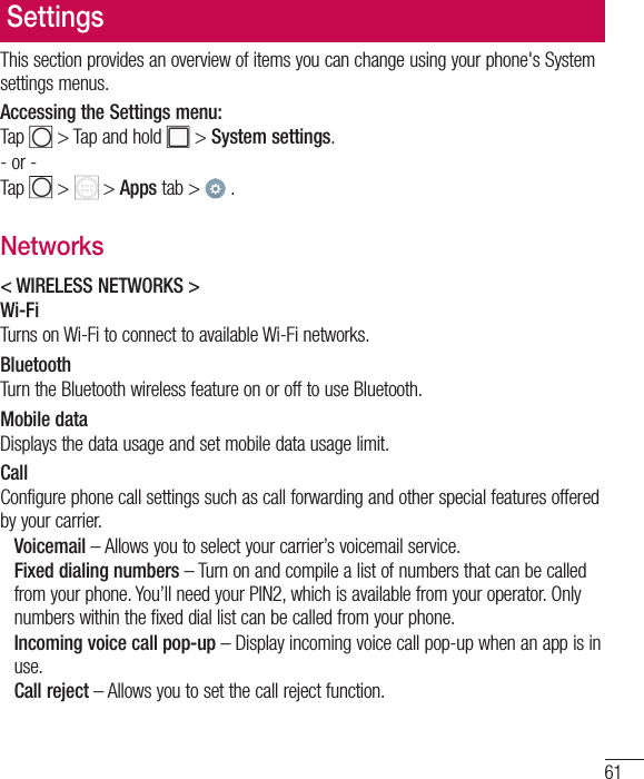 61SettingsThis section provides an overview of items you can change using your phone&apos;s System settings menus. Accessing the Settings menu:Tap   &gt; Tap and hold   &gt; System settings.- or -Tap   &gt;   &gt; Apps tab &gt;   . Networks&lt; WIRELESS NETWORKS &gt;Wi-FiTurns on Wi-Fi to connect to available Wi-Fi networks.BluetoothTurn the Bluetooth wireless feature on or off to use Bluetooth.Mobile dataDisplays the data usage and set mobile data usage limit.CallConfigure phone call settings such as call forwarding and other special features offered by your carrier. Voicemail – Allows you to select your carrier’s voicemail service.   Fixed dialing numbers – Turn on and compile a list of numbers that can be called from your phone. You’ll need your PIN2, which is available from your operator. Only numbers within the fixed dial list can be called from your phone.   Incoming voice call pop-up – Display incoming voice call pop-up when an app is in use.  Call reject – Allows you to set the call reject function.