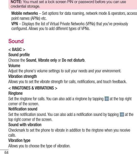 64NOTE: You must set a lock screen PIN or password before you can use credential storage.  Mobile networks – Set options for data roaming, network mode &amp; operators, access point names (APNs) etc.   VPN – Displays the list of Virtual Private Networks (VPNs) that you&apos;ve previously configured. Allows you to add different types of VPNs.Sound&lt; BASIC &gt;Sound profileChoose the Sound, Vibrate only or Do not disturb.VolumeAdjust the phone&apos;s volume settings to suit your needs and your environment.Vibration strengthAllows you to set the vibrate strength for calls, notifications, and touch feedback.&lt; RINGTONES &amp; VIBRATIONS &gt;RingtoneSet the ringtone for calls. You can also add a ringtone by tapping   at the top right corner of the screen.Notification soundSet the notification sound. You can also add a notification sound by tapping   at the top right corner of the screen.Sound with vibrationCheckmark to set the phone to vibrate in addition to the ringtone when you receive calls.Vibration typeAllows you to choose the type of vibration. Settings