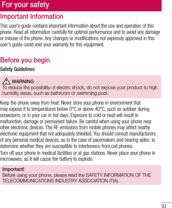 93For your safetyImportant InformationThis user’s guide contains important information about the use and operation of this phone. Read all information carefully for optimal performance and to avoid any damage or misuse of the phone. Any changes or modifications not expressly approved in this user’s guide could void your warranty for this equipment.Before you beginSafety Guidelines WARNINGTo reduce the possibility of electric shock, do not expose your product to high humidity areas, such as bathroom or swimming pool. Keep the phone away from heat. Never store your phone in environment that may expose it to temperatures below 0°C or above 40°C, such as outdoor during snowstorm, or in your car in hot days. Exposure to cold or heat will result in malfunction, damage or permanent failure. Be careful when using your phone near other electronic devices. The RF emissions from mobile phones may affect nearby electronic equipment that not adequately shielded. You should consult manufacturers of any personal medical devices, as in the case of pacemakers and hearing aides, to determine whether they are susceptible to interference from cell phones.Turn off your phone in medical facilities or at gas stations. Never place your phone in microwaves, as it will cause the battery to explode. Important!Before using your phone, please read the SAFETY INFORMATION OF THE TELECOMMUNICATIONS INDUSTRY ASSOCIATION (TIA).