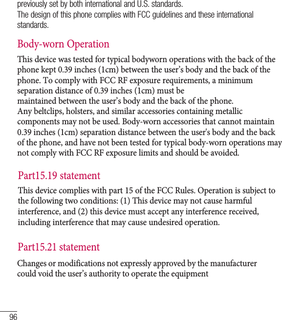 96previously set by both international and U.S. standards.The design of this phone complies with FCC guidelines and these international standards.Body-worn OperationThis device was tested for typical bodyworn operations with the back of the phone kept 0.39 inches (1cm) between the user’s body and the back of the phone. To comply with FCC RF exposure requirements, a minimum separation distance of 0.39 inches (1cm) must bemaintained between the user’s body and the back of the phone.Any beltclips, holsters, and similar accessories containing metallic components may not be used. Body-worn accessories that cannot maintain 0.39 inches (1cm) separation distance between the user&apos;s body and the back of the phone, and have not been tested for typical body-worn operations may not comply with FCC RF exposure limits and should be avoided.For your safetyPart15.19 statement This device  complies with part  15 of the FCC Rule s. Operation is subj ect to the following two conditions: (1) This device may not cause harmful interference, and (2) this device must accept any interference received, including interference that may cause undesired operation.Part15.21 statement Changes or modifications not expressly approved by the manufacturer could void the user’s aut hority to ope rate the equipme nt