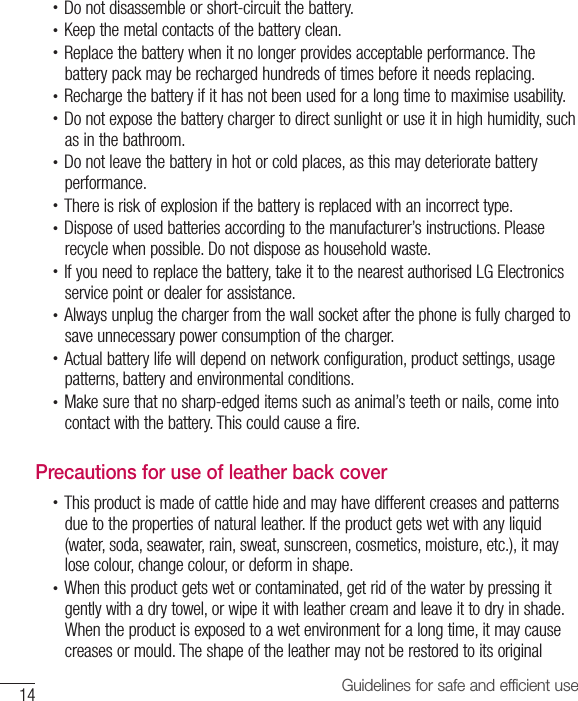 14 Guidelines for safe and efficient use•  Do not disassemble or short-circuit the battery.•  Keep the metal contacts of the battery clean.•  Replace the battery when it no longer provides acceptable performance. The battery pack may be recharged hundreds of times before it needs replacing.•  Recharge the battery if it has not been used for a long time to maximise usability.•  Do not expose the battery charger to direct sunlight or use it in high humidity, such as in the bathroom.•  Do not leave the battery in hot or cold places, as this may deteriorate battery performance.•  There is risk of explosion if the battery is replaced with an incorrect type.•  Dispose of used batteries according to the manufacturer’s instructions. Please recycle when possible. Do not dispose as household waste.•  If you need to replace the battery, take it to the nearest authorised LG Electronics service point or dealer for assistance.•  Always unplug the charger from the wall socket after the phone is fully charged to save unnecessary power consumption of the charger.•  Actual battery life will depend on network configuration, product settings, usage patterns, battery and environmental conditions.•  Make sure that no sharp-edged items such as animal’s teeth or nails, come into contact with the battery. This could cause a fire.Precautions for use of leather back cover•  This product is made of cattle hide and may have different creases and patterns due to the properties of natural leather. If the product gets wet with any liquid (water, soda, seawater, rain, sweat, sunscreen, cosmetics, moisture, etc.), it may lose colour, change colour, or deform in shape.•  When this product gets wet or contaminated, get rid of the water by pressing it gently with a dry towel, or wipe it with leather cream and leave it to dry in shade. When the product is exposed to a wet environment for a long time, it may cause creases or mould. The shape of the leather may not be restored to its original 