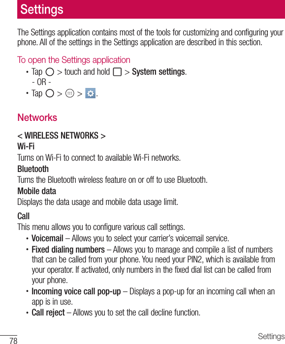 78 SettingsThe Settings application contains most of the tools for customizing and configuring your phone. All of the settings in the Settings application are described in this section.To open the Settings application•  Tap   &gt; touch and hold   &gt; System settings.- OR -•  Tap   &gt;   &gt;  . Networks&lt; WIRELESS NETWORKS &gt;Wi-FiTurns on Wi-Fi to connect to available Wi-Fi networks.BluetoothTurns the Bluetooth wireless feature on or off to use Bluetooth.Mobile dataDisplays the data usage and mobile data usage limit.CallThis menu allows you to configure various call settings.•  Voicemail – Allows you to select your carrier’s voicemail service.•  Fixed dialing numbers – Allows you to manage and compile a list of numbers that can be called from your phone. You need your PIN2, which is available from your operator. If activated, only numbers in the fixed dial list can be called from your phone.•  Incoming voice call pop-up – Displays a pop-up for an incoming call when an app is in use.•  Call reject – Allows you to set the call decline function.Settings