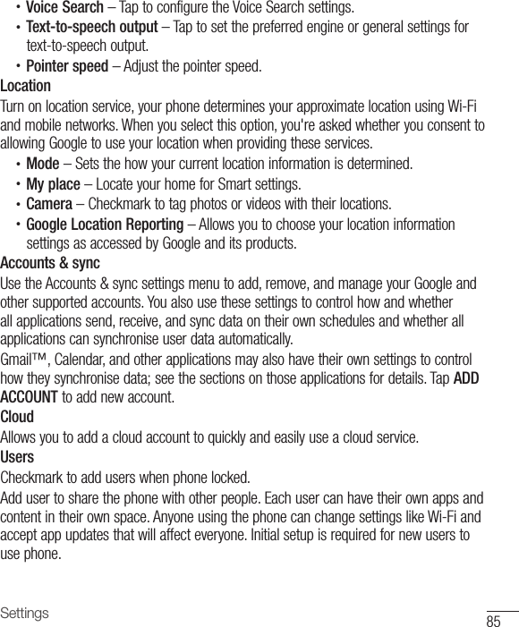85Settings•  Voice Search – Tap to configure the Voice Search settings.•  Text-to-speech output – Tap to set the preferred engine or general settings for text-to-speech output.•  Pointer speed – Adjust the pointer speed.LocationTurn on location service, your phone determines your approximate location using Wi-Fi and mobile networks. When you select this option, you&apos;re asked whether you consent to allowing Google to use your location when providing these services.•  Mode – Sets the how your current location information is determined.•  My place – Locate your home for Smart settings.•  Camera – Checkmark to tag photos or videos with their locations.•  Google Location Reporting – Allows you to choose your location information settings as accessed by Google and its products.Accounts &amp; syncUse the Accounts &amp; sync settings menu to add, remove, and manage your Google and other supported accounts. You also use these settings to control how and whether all applications send, receive, and sync data on their own schedules and whether all applications can synchronise user data automatically. Gmail™, Calendar, and other applications may also have their own settings to control how they synchronise data; see the sections on those applications for details. Tap ADD ACCOUNT to add new account.CloudAllows you to add a cloud account to quickly and easily use a cloud service.UsersCheckmark to add users when phone locked.Add user to share the phone with other people. Each user can have their own apps and content in their own space. Anyone using the phone can change settings like Wi-Fi and accept app updates that will affect everyone. Initial setup is required for new users to use phone.