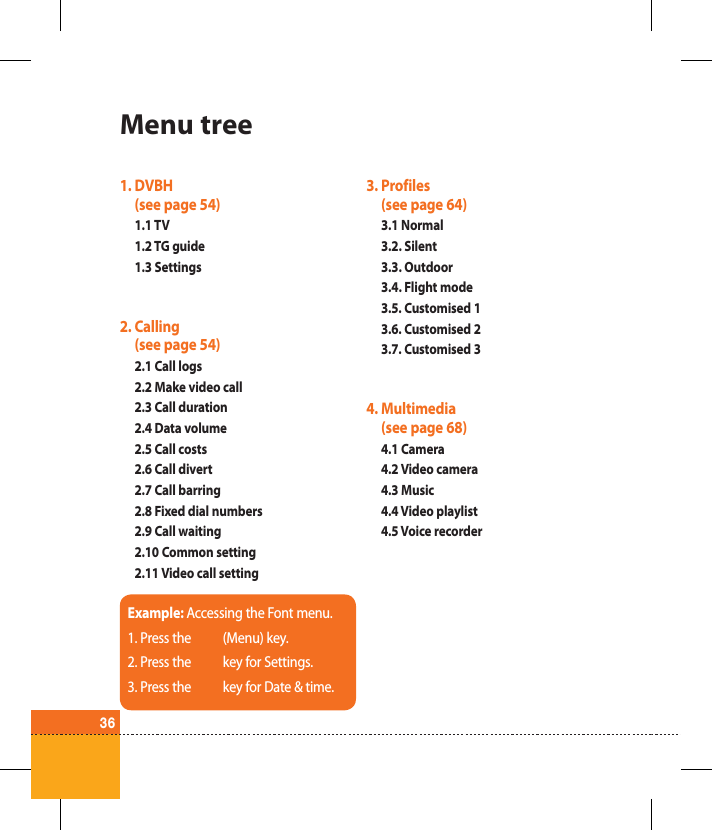 36Menu tree1.  DVBH (see page 54)1.1 TV1.2 TG guide1.3 Settings2.  Calling  (see page 54)2.1 Call logs2.2 Make video call2.3 Call duration2.4 Data volume2.5 Call costs 2.6 Call divert2.7 Call barring2.8 Fixed dial numbers2.9 Call waiting2.10 Common setting2.11 Video call setting3.  Profiles  (see page 64)3.1 Normal3.2. Silent3.3. Outdoor3.4. Flight mode3.5. Customised 13.6. Customised 23.7. Customised 34.  Multimedia(see page 68)4.1 Camera4.2 Video camera4.3 Music4.4 Video playlist4.5 Voice recorderExample: Accessing the Font menu.1. Press the (Menu) key.2. Press the key for Settings.3. Press the key for Date &amp; time.